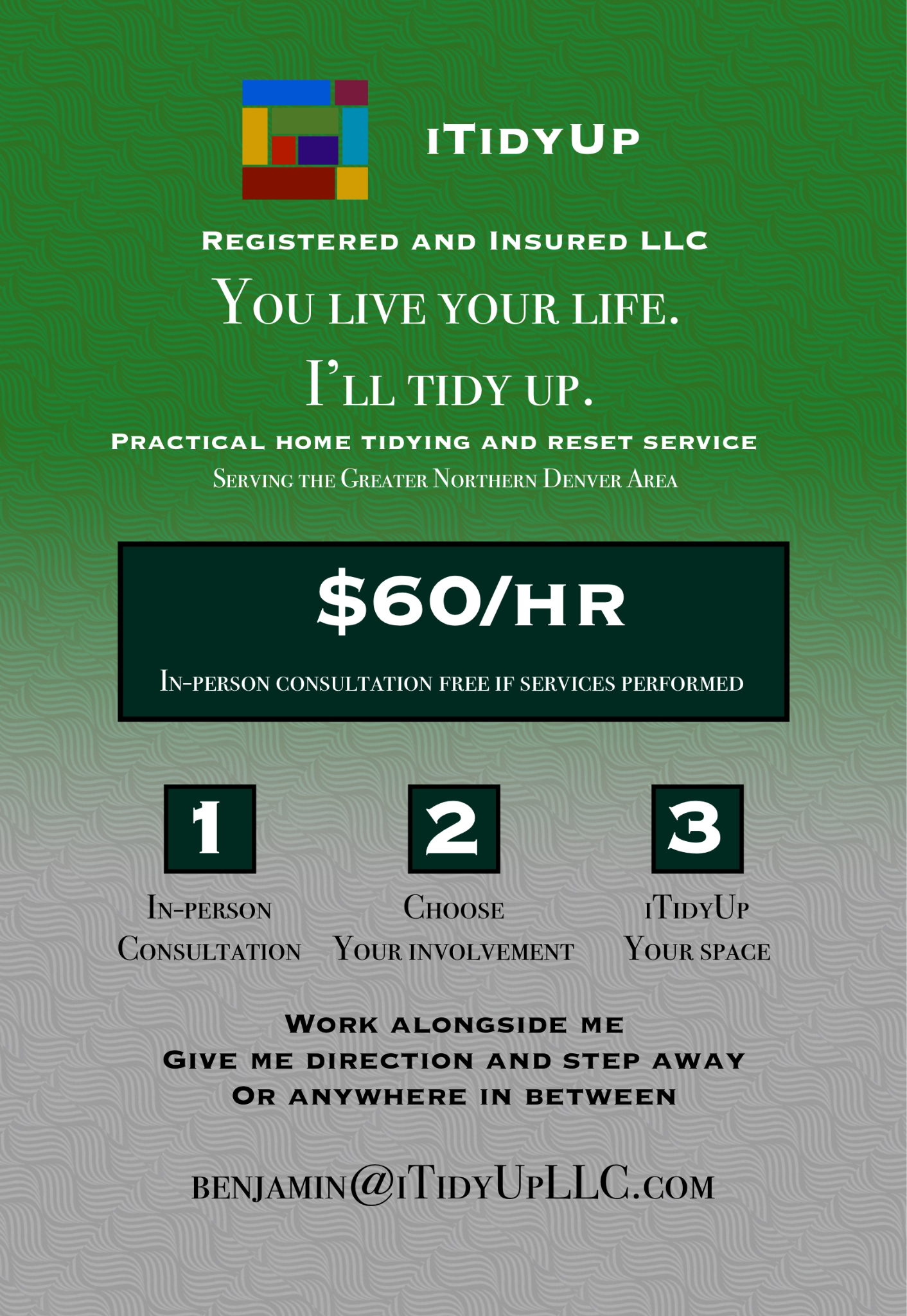 iTidyUp. Registered and insured LLC. You live your life. I'll tidy up. Practical home tidying and reset service serving the Greater Northern Denver Area. $60 per hour. In-person consultation free if services are performed. Choose your involvement: work alongside me, give me direction and step away, or anywhere in between. Email Benjamin at Benjamin@iTidyUpLLC.com.